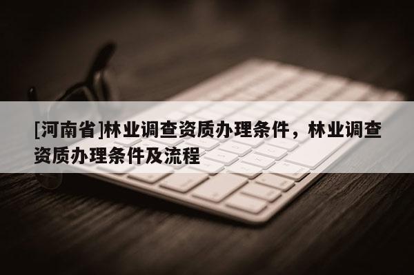 [河南省]林業(yè)調(diào)查資質(zhì)辦理?xiàng)l件，林業(yè)調(diào)查資質(zhì)辦理?xiàng)l件及流程