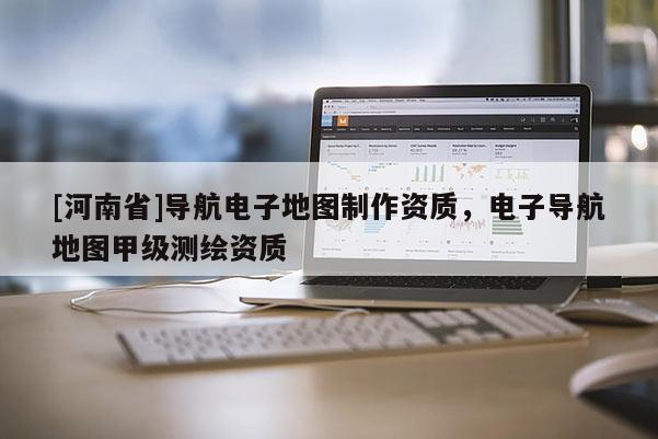 [河南省]導航電子地圖 *** 資質，電子導航地圖甲級測繪資質