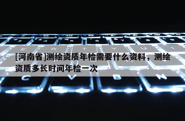 [河南省]測繪資質年檢需要什么資料，測繪資質多長時間年檢一次