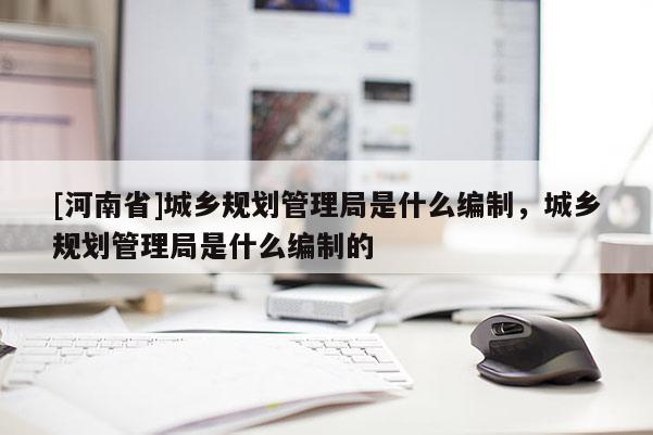 [河南省]城鄉規劃管理局是什么編制，城鄉規劃管理局是什么編制的