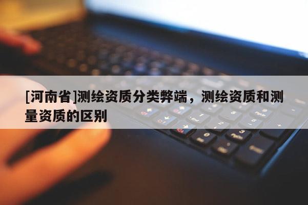 [河南省]測繪資質(zhì)分類弊端，測繪資質(zhì)和測量資質(zhì)的區(qū)別