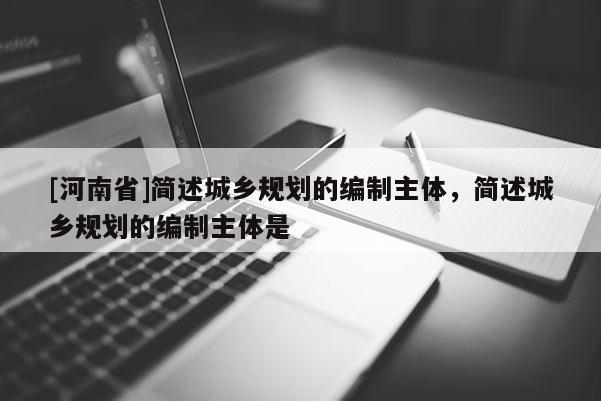 [河南省]簡述城鄉(xiāng)規(guī)劃的編制主體，簡述城鄉(xiāng)規(guī)劃的編制主體是