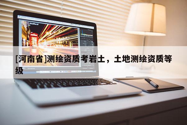 [河南省]測繪資質考巖土，土地測繪資質等級