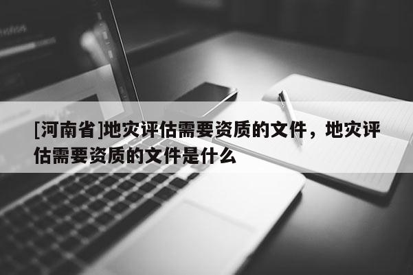 [河南省]地災評估需要資質的文件，地災評估需要資質的文件是什么