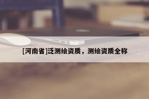 [河南省]泛測繪資質，測繪資質全稱