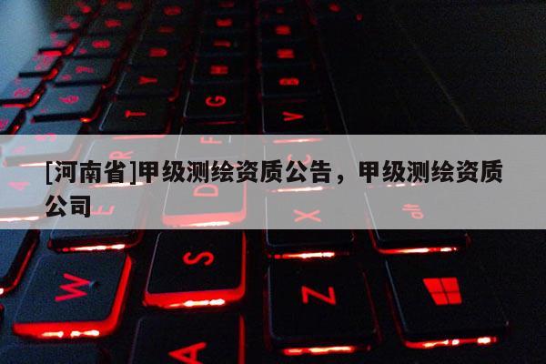 [河南省]甲級(jí)測(cè)繪資質(zhì)公告，甲級(jí)測(cè)繪資質(zhì)公司