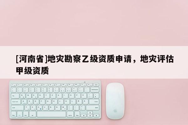 [河南省]地災勘察乙級資質申請，地災評估甲級資質