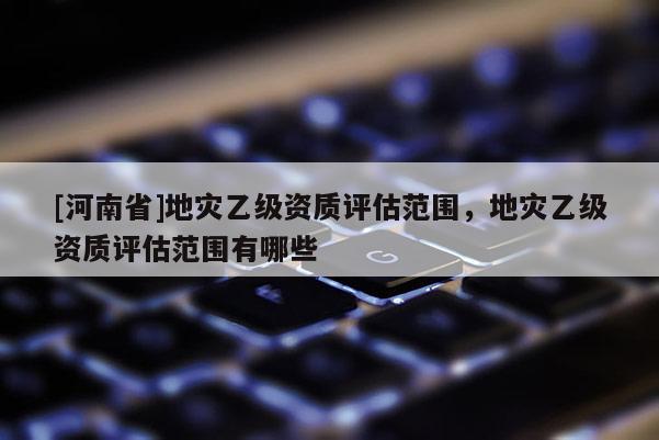 [河南省]地災乙級資質評估范圍，地災乙級資質評估范圍有哪些