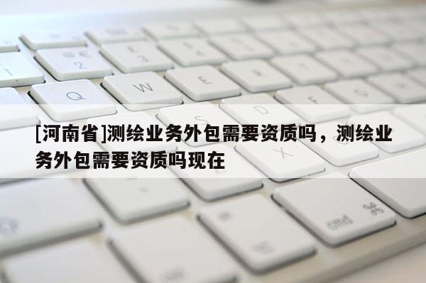[河南省]測繪業務外包需要資質嗎，測繪業務外包需要資質嗎現在