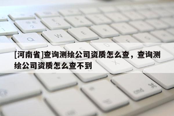 [河南省]查詢測繪公司資質怎么查，查詢測繪公司資質怎么查不到