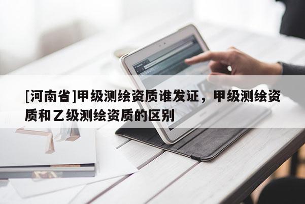 [河南省]甲級(jí)測(cè)繪資質(zhì)誰(shuí)發(fā)證，甲級(jí)測(cè)繪資質(zhì)和乙級(jí)測(cè)繪資質(zhì)的區(qū)別