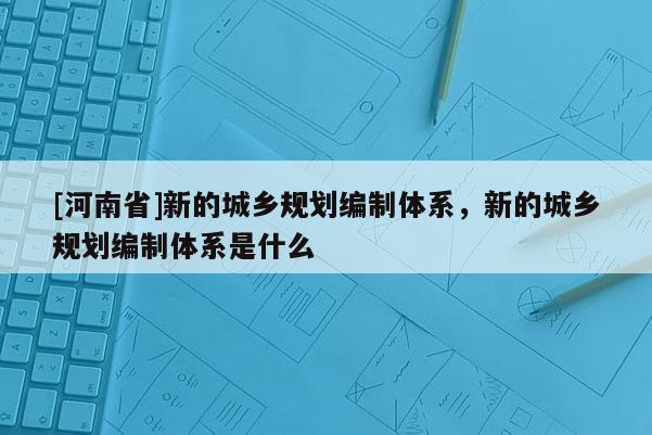 [河南省]新的城鄉規劃編制體系，新的城鄉規劃編制體系是什么