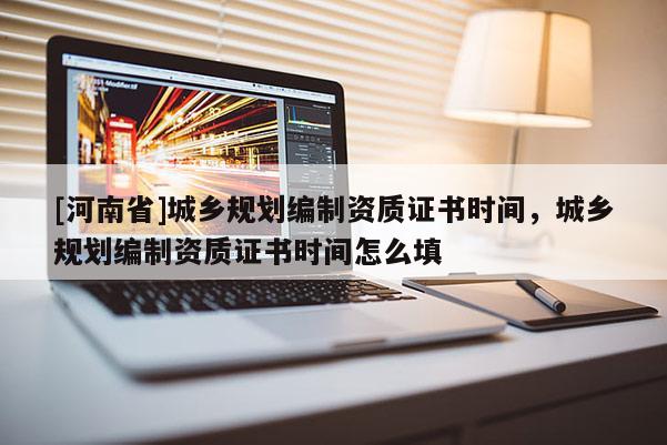 [河南省]城鄉規劃編制資質證書時間，城鄉規劃編制資質證書時間怎么填