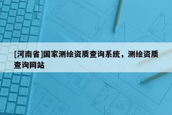 [河南省]國家測繪資質查詢系統，測繪資質查詢網站
