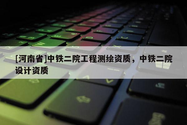 [河南省]中鐵二院工程測繪資質，中鐵二院設計資質