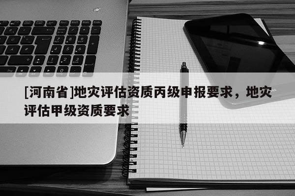 [河南省]地災評估資質丙級申報要求，地災評估甲級資質要求
