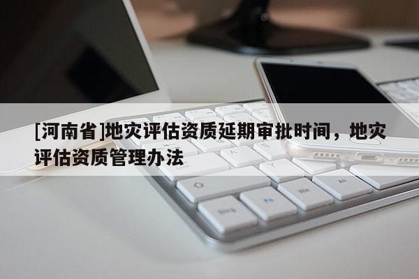 [河南省]地災評估資質延期審批時間，地災評估資質管理辦法