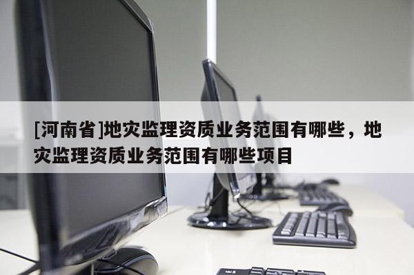 [河南省]地災(zāi)監(jiān)理資質(zhì)業(yè)務(wù)范圍有哪些，地災(zāi)監(jiān)理資質(zhì)業(yè)務(wù)范圍有哪些項目
