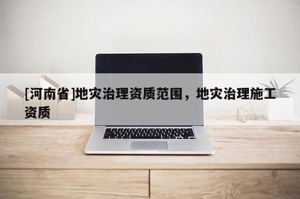 [河南省]地災(zāi)治理資質(zhì)范圍，地災(zāi)治理施工資質(zhì)