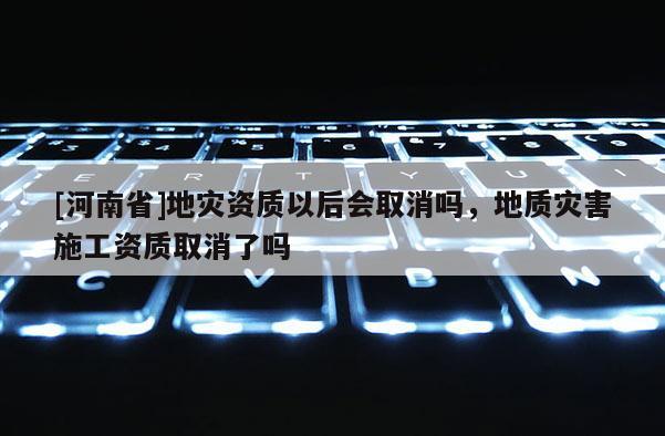 [河南省]地災資質以后會取消嗎，地質災害施工資質取消了嗎