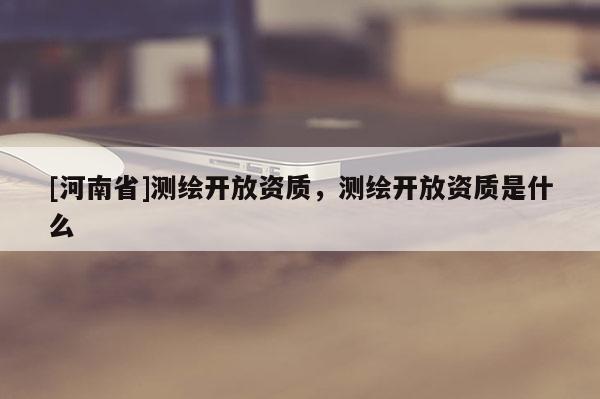 [河南省]測繪開放資質，測繪開放資質是什么