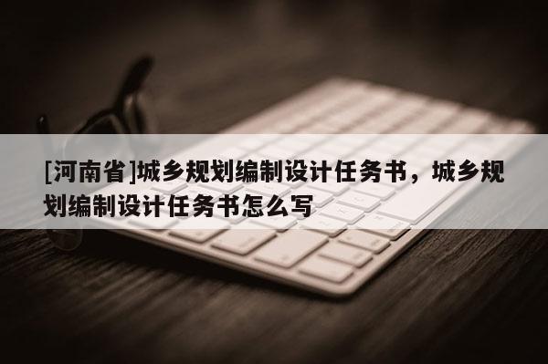 [河南省]城鄉(xiāng)規(guī)劃編制設(shè)計任務(wù)書，城鄉(xiāng)規(guī)劃編制設(shè)計任務(wù)書怎么寫