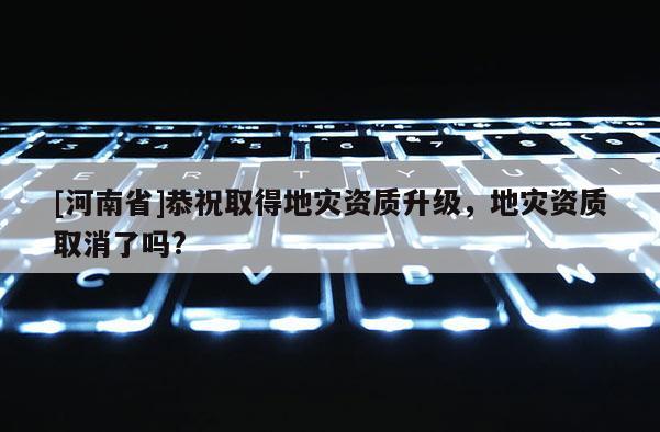 [河南省]恭祝取得地災(zāi)資質(zhì)升級(jí)，地災(zāi)資質(zhì)取消了嗎?