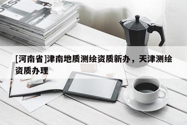 [河南省]津南地質測繪資質新辦，天津測繪資質辦理