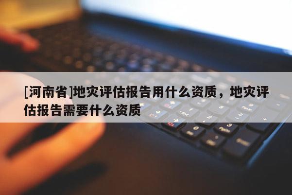 [河南省]地災評估報告用什么資質，地災評估報告需要什么資質