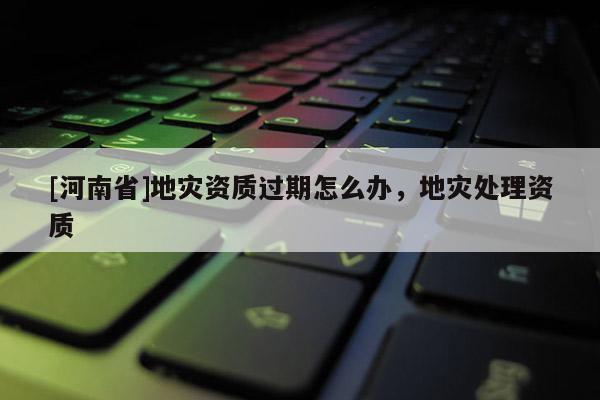 [河南省]地災資質過期怎么辦，地災處理資質