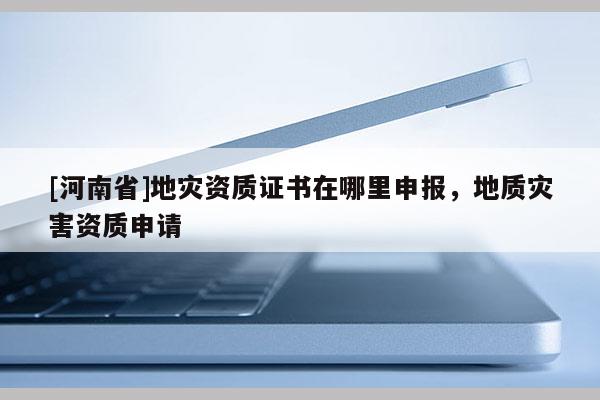 [河南省]地災資質證書在哪里申報，地質災害資質申請