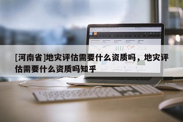 [河南省]地災(zāi)評估需要什么資質(zhì)嗎，地災(zāi)評估需要什么資質(zhì)嗎知乎
