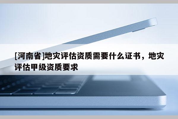 [河南省]地災評估資質需要什么證書，地災評估甲級資質要求