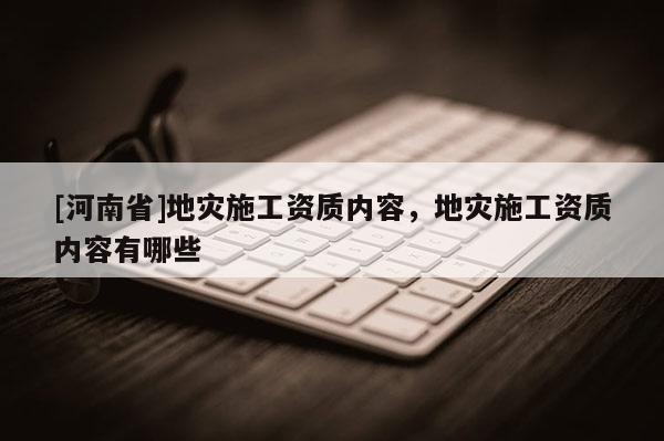 [河南省]地災施工資質內容，地災施工資質內容有哪些