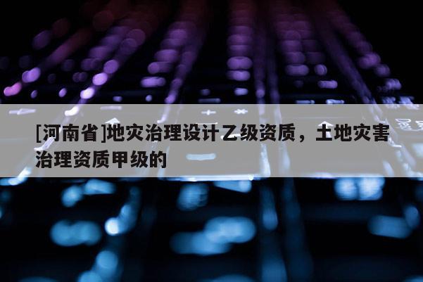 [河南省]地災治理設計乙級資質，土地災害治理資質甲級的