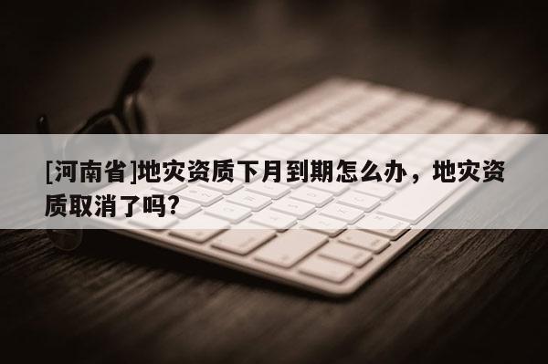[河南省]地災資質下月到期怎么辦，地災資質取消了嗎?