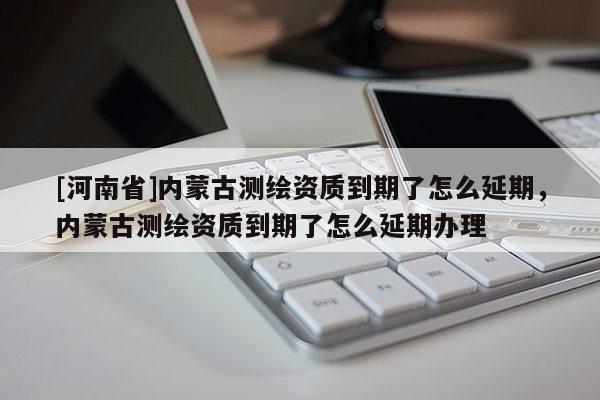 [河南省]內蒙古測繪資質到期了怎么延期，內蒙古測繪資質到期了怎么延期辦理