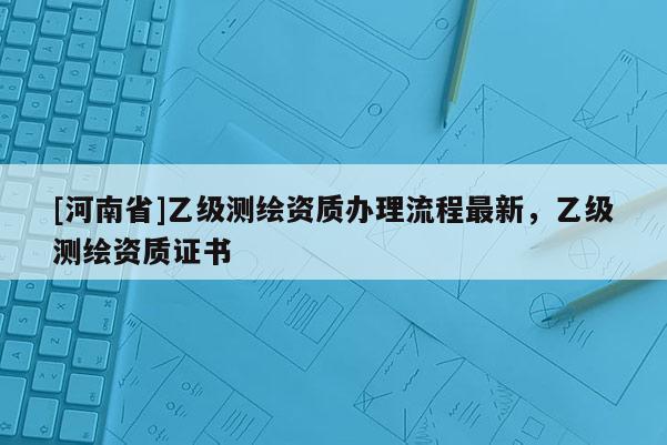 [河南省]乙級測繪資質辦理流程最新，乙級測繪資質證書