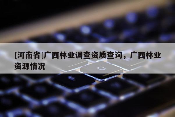 [河南省]廣西林業調查資質查詢，廣西林業資源情況
