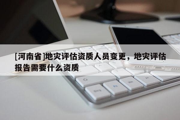 [河南省]地災評估資質人員變更，地災評估報告需要什么資質