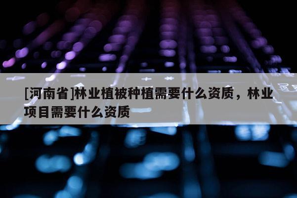[河南省]林業植被種植需要什么資質，林業項目需要什么資質