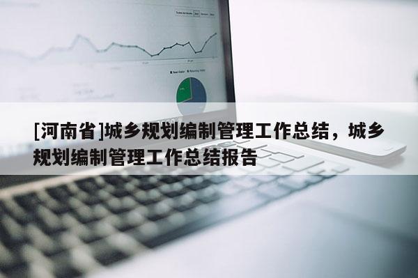 [河南省]城鄉(xiāng)規(guī)劃編制管理工作總結(jié)，城鄉(xiāng)規(guī)劃編制管理工作總結(jié)報(bào)告