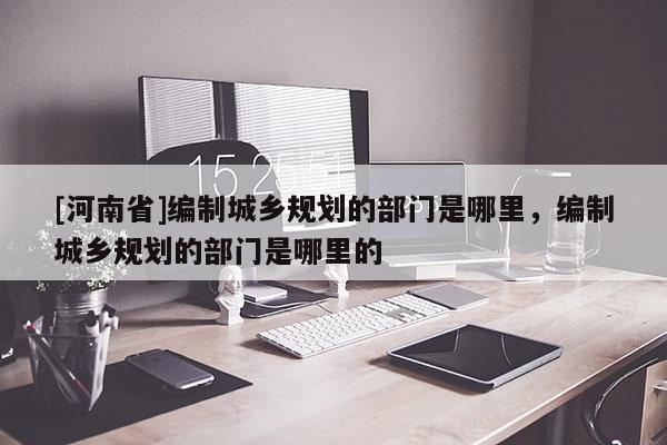[河南省]編制城鄉(xiāng)規(guī)劃的部門是哪里，編制城鄉(xiāng)規(guī)劃的部門是哪里的