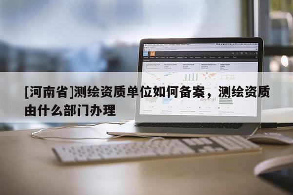 [河南省]測(cè)繪資質(zhì)單位如何備案，測(cè)繪資質(zhì)由什么部門辦理