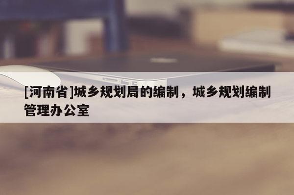 [河南省]城鄉規劃局的編制，城鄉規劃編制管理辦公室