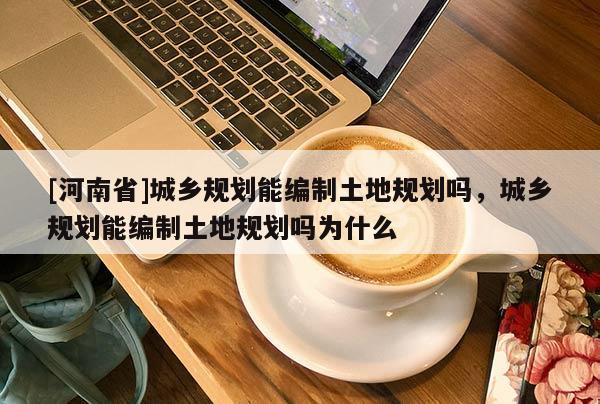[河南省]城鄉規劃能編制土地規劃嗎，城鄉規劃能編制土地規劃嗎為什么