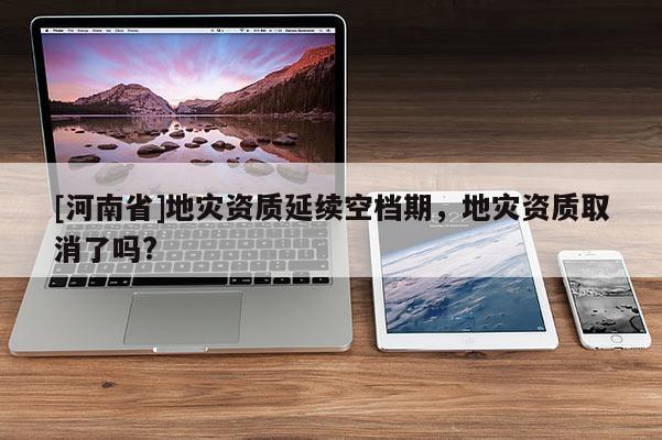 [河南省]地災資質延續空檔期，地災資質取消了嗎?