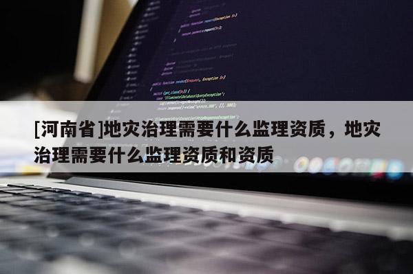 [河南省]地災治理需要什么監理資質，地災治理需要什么監理資質和資質