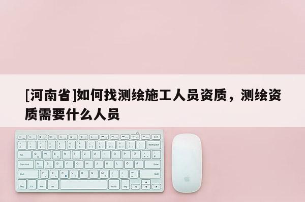 [河南省]如何找測繪施工人員資質，測繪資質需要什么人員
