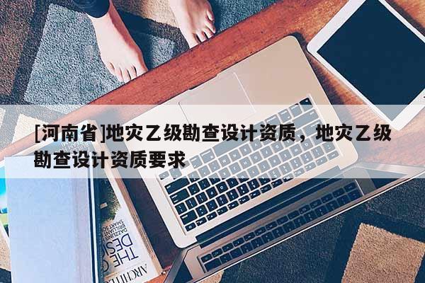 [河南省]地災乙級勘查設計資質，地災乙級勘查設計資質要求